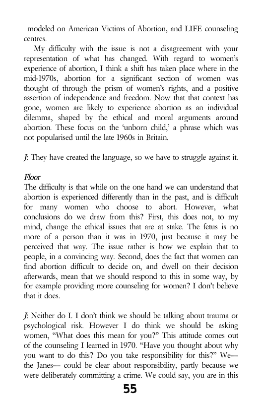 modeled on American Victims of Abortion, and LIFE counseling centres  My difficulty with the issue s not a disagreement with your representation of what has changed. With regard to women’s experience of abortion, I think a shift has taken place where in the mid-1970s, abortion for a significant section of women was thought of through the prism of women’s rights, and a positive assertion of independence and freedom. Now that that context has gone, women are likely 1o experience aborton as an individual dilemma, shaped by the ethical and moral arguments around abortion. These focus on the ‘unborn child,’ a phrase which was not popularised until the late 1960s in Britain  J: They have created the language, so we have to strugge against it  Floor “The difficuly is that while on the one hand we can understand that abortion is experienced differenty than in the past, and is difficult for many women who choose to abort However, what conclusions do we draw from this? First, this does not, o my mind, change the ethical issues that are at stake. The fetus is no more of a person than it was in 1970, just because it may be perceived that way. The issue rather is how we explain that to people, in a convincing way. Second, does the fact that women can find abortion difficult to decide on, and dwell on their decision afterwards, mean that we should respond to this in some way, by for example providing more counseling for women? I don’t believe that it does  J; Neither do L. T don’t think we should be talking about trauma or psychological risk. However 1 do think we should be asking women, “What does this mean for you?” This attitude comes out of the counseling I learned in 1970. “Have you thought about why you want to do this? Do you take responsibility for this?> We— the Janes— could be clear about responsibiliy, partly because we were deliberately committing a crime. We could say, you are in this  55 